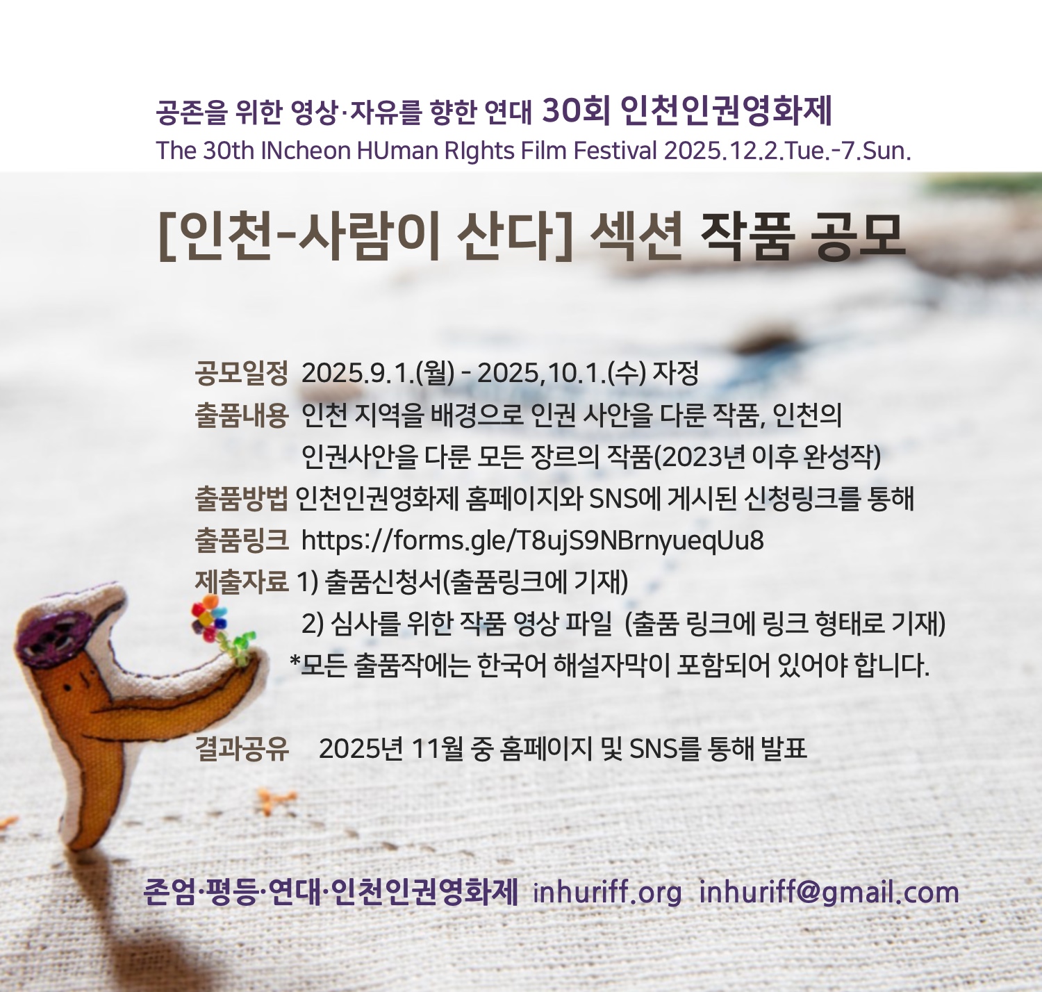 🏳️‍🌈공존을 위한 영상·자유를 향한 연대 30회 인천인권영화제
The 30th INcheon HUman RIghts Film Festival 2025.12.2.Tue.-7.Sun. 

[인천-사람이 산다] 섹션 작품 공모


공모일정  2025.9.1.(월) - 2025,10.1.(수) 자정
출품내용  인천 지역을 배경으로 인권 사안을 다룬 작품, 
                 인천의 인권사안을 다룬 모든 장르의 작품(2023년 이후 완성작)
출품방법  인천인권영화제 홈페이지와 SNS에 게시된 신청링크를 통해 
출품링크   https://forms.gle/T8ujS9NBrnyueqUu8
제출자료  1) 출품신청서(출품링크에 기재)
                2) 심사를 위한 작품 영상 파일  (출품 링크에 링크 형태로 기재)
*모든 출품작에는 한국어 해설자막이 포함되어 있어야 합니다.

결과공유     2025년 11월 중 홈페이지 및 SNS를 통해 발표

존엄·평등·연대·인천인권영화제  inhuriff.org  inhuriff@gmail.com