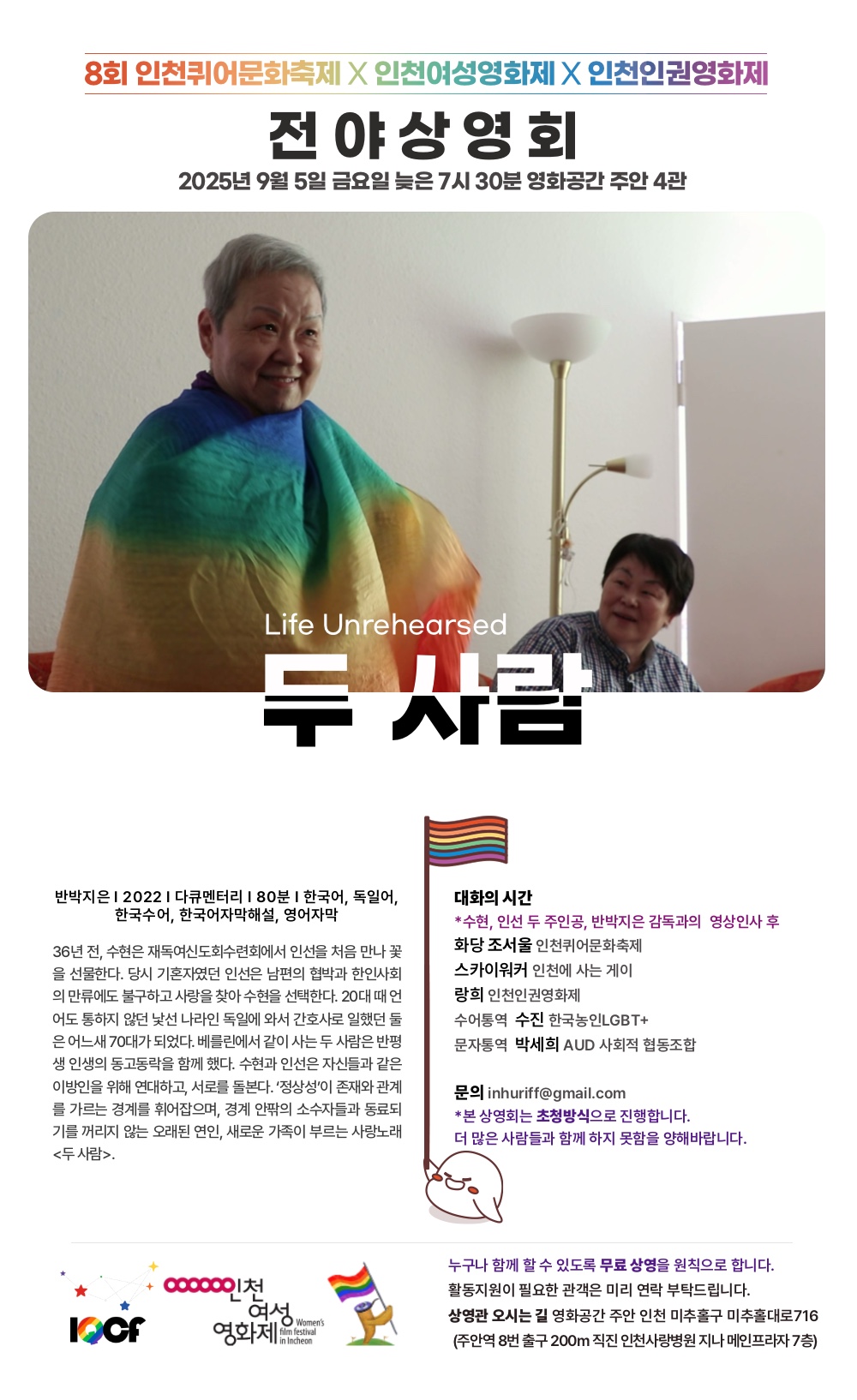 🏳‍🌈8회 인천퀴어문화축제 전야 상영회 🏳‍🌈 2025.9.5.(금) 19:30 영화공간 주안 4관 두 사람 Life Unrehearsed 반박지은 l 2022 l 다큐멘터리 l 한국어, 독일어, 한국수어, 한국어자막해설, 영어자막 l 80분 🌿대화의 시간 *수현, 인선 두 주인공, 반박지은 감독과의 영상인사 후 화당 조서울 인천퀴어문화축제 스카이워커 인천에 사는 게이 랑희 인천인권영화제 수어통역 수진 한국농인LGBT+ 문자통역 박세희 AUD 사회적 협동조합 💓본 상영회는 초청방식으로 진행합니다. 더 많은 사람들과 함께 하지 못함을 양해바랍니다. 🌱36년 전, 수현은 재독여신도회수련회에서 인선을 처음 만나 꽃을 선물한다. 당시 기혼자였던 인선은 남편의 협박과 한인사회의 만류에도 불구하고 사랑을 찾아 수현을 선택한다. 20대 때 언어도 통하지 않던 낯선 나라인 독일에 와서 간호사로 일했던 둘은 어느새 70대가 되었다. 베를린에서 같이 사는 두 사람은 반평생 인생의 동고동락을 함께 했다. 수현과 인선은 자신들과 같은 이방인을 위해 연대하고, 서로를 돌본다. ‘정상성’이 존재와 관계를 가르는 경계를 휘어잡으며, 경계 안팎의 소수자들과 동료되기를 꺼리지 않는 오래된 연인, 새로운 가족이 부르는 사랑노래 🏳‍🌈공동주최 8회 인천퀴어문화축제, 인천여성영화제, 인천인권영화제 💕누구나 함께 할 수 있도록 무료 상영을 원칙으로 합니다. 💞활동지원이 필요한 관객은 미리 연락 부탁드립니다. 🌿상영관 오시는 길 영화공간 주안 인천 미추홀구 미추홀대로716 (주안역지하상가 8번 출구에서 200m 직진 인천사랑병원 지나 메인프라자 7층) 🏳‍🌈문의 인천인권영화제 inhuriff@gmail.com inhuriff.org